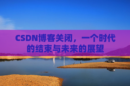 CSDN博客关闭，一个时代的结束与未来的展望